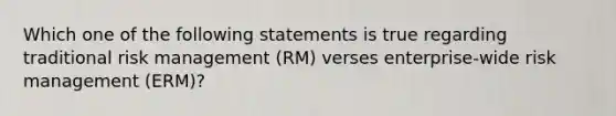 Which one of the following statements is true regarding traditional risk management (RM) verses enterprise-wide risk management (ERM)?