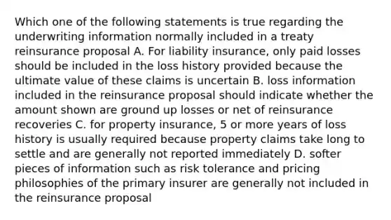 Which one of the following statements is true regarding the underwriting information normally included in a treaty reinsurance proposal A. For liability insurance, only paid losses should be included in the loss history provided because the ultimate value of these claims is uncertain B. loss information included in the reinsurance proposal should indicate whether the amount shown are ground up losses or net of reinsurance recoveries C. for property insurance, 5 or more years of loss history is usually required because property claims take long to settle and are generally not reported immediately D. softer pieces of information such as risk tolerance and pricing philosophies of the primary insurer are generally not included in the reinsurance proposal