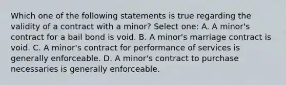 Which one of the following statements is true regarding the validity of a contract with a minor? Select one: A. A minor's contract for a bail bond is void. B. A minor's marriage contract is void. C. A minor's contract for performance of services is generally enforceable. D. A minor's contract to purchase necessaries is generally enforceable.