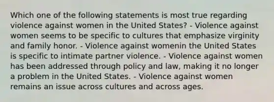 Which one of the following statements is most true regarding violence against women in the United States? - Violence against women seems to be specific to cultures that emphasize virginity and family honor. - Violence against womenin the United States is specific to intimate partner violence. - Violence against women has been addressed through policy and law, making it no longer a problem in the United States. - Violence against women remains an issue across cultures and across ages.