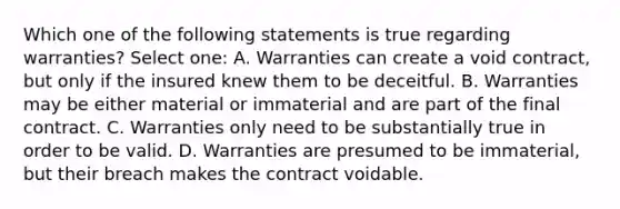 Which one of the following statements is true regarding warranties? Select one: A. Warranties can create a void contract, but only if the insured knew them to be deceitful. B. Warranties may be either material or immaterial and are part of the final contract. C. Warranties only need to be substantially true in order to be valid. D. Warranties are presumed to be immaterial, but their breach makes the contract voidable.