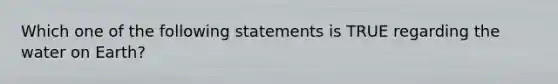 Which one of the following statements is TRUE regarding the water on Earth?