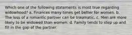 Which one of the following statements is most true regarding widowhood? a. Finances many times get better for women. b. The loss of a romantic partner can be traumatic. c. Men are more likely to be widowed than women. d. Family tends to step up and fill in the gap of the partner.