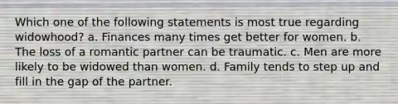 Which one of the following statements is most true regarding widowhood? a. Finances many times get better for women. b. The loss of a romantic partner can be traumatic. c. Men are more likely to be widowed than women. d. Family tends to step up and fill in the gap of the partner.