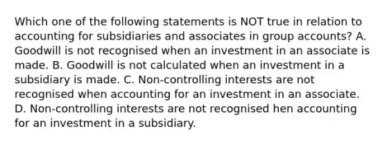 Which one of the following statements is NOT true in relation to accounting for subsidiaries and associates in group accounts? A. Goodwill is not recognised when an investment in an associate is made. B. Goodwill is not calculated when an investment in a subsidiary is made. C. Non-controlling interests are not recognised when accounting for an investment in an associate. D. Non-controlling interests are not recognised hen accounting for an investment in a subsidiary.