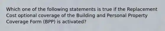 Which one of the following statements is true if the Replacement Cost optional coverage of the Building and Personal Property Coverage Form (BPP) is activated?