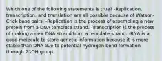 Which one of the following statements is true? -Replication, transcription, and translation are all possible because of Watson-Crick base pairs. -Replication is the process of assembling a new protein from a DNA template strand. -Transcription is the process of making a new DNA strand from a template strand. -RNA is a good molecule to store genetic information because it is more stable than DNA due to potential hydrogen bond formation through 2'-OH group.