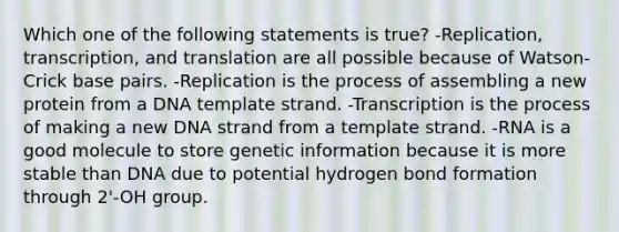 Which one of the following statements is true? -Replication, transcription, and translation are all possible because of Watson-Crick base pairs. -Replication is the process of assembling a new protein from a DNA template strand. -Transcription is the process of making a new DNA strand from a template strand. -RNA is a good molecule to store genetic information because it is more stable than DNA due to potential hydrogen bond formation through 2'-OH group.