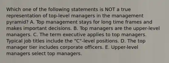 Which one of the following statements is NOT a true representation of​ top-level managers in the management​ pyramid? A. Top management stays for long time frames and makes important decisions. B. Top managers are the​ upper-level managers. C. The term executive applies to top managers. Typical job titles include the​ "C"-level positions. D. The top manager tier includes corporate officers. E. ​Upper-level managers select top managers.