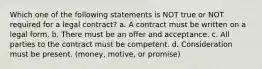 Which one of the following statements is NOT true or NOT required for a legal contract? a. A contract must be written on a legal form. b. There must be an offer and acceptance. c. All parties to the contract must be competent. d. Consideration must be present. (money, motive, or promise)