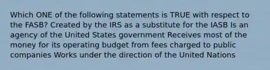 Which ONE of the following statements is TRUE with respect to the FASB? Created by the IRS as a substitute for the IASB Is an agency of the United States government Receives most of the money for its operating budget from fees charged to public companies Works under the direction of the United Nations