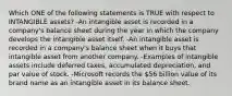 Which ONE of the following statements is TRUE with respect to INTANGIBLE assets? -An intangible asset is recorded in a company's balance sheet during the year in which the company develops the intangible asset itself. -An intangible asset is recorded in a company's balance sheet when it buys that intangible asset from another company. -Examples of intangible assets include deferred taxes, accumulated depreciation, and par value of stock. -Microsoft records the 56 billion value of its brand name as an intangible asset in its balance sheet.