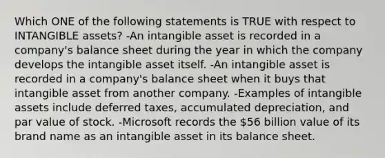 Which ONE of the following statements is TRUE with respect to <a href='https://www.questionai.com/knowledge/kfaeAOzavC-intangible-assets' class='anchor-knowledge'>intangible assets</a>? -An intangible asset is recorded in a company's balance sheet during the year in which the company develops the intangible asset itself. -An intangible asset is recorded in a company's balance sheet when it buys that intangible asset from another company. -Examples of intangible assets include deferred taxes, accumulated depreciation, and par value of stock. -Microsoft records the 56 billion value of its brand name as an intangible asset in its balance sheet.