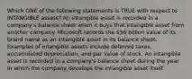 Which ONE of the following statements is TRUE with respect to INTANGIBLE assets? An intangible asset is recorded in a company's balance sheet when it buys that intangible asset from another company. Microsoft records the 56 billion value of its brand name as an intangible asset in its balance sheet. Examples of intangible assets include deferred taxes, accumulated depreciation, and par value of stock. An intangible asset is recorded in a company's balance sheet during the year in which the company develops the intangible asset itself.