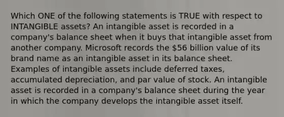 Which ONE of the following statements is TRUE with respect to INTANGIBLE assets? An intangible asset is recorded in a company's balance sheet when it buys that intangible asset from another company. Microsoft records the 56 billion value of its brand name as an intangible asset in its balance sheet. Examples of intangible assets include deferred taxes, accumulated depreciation, and par value of stock. An intangible asset is recorded in a company's balance sheet during the year in which the company develops the intangible asset itself.