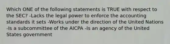 Which ONE of the following statements is TRUE with respect to the SEC? -Lacks the legal power to enforce the accounting standards it sets -Works under the direction of the United Nations -Is a subcommittee of the AICPA -Is an agency of the United States government