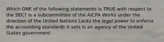 Which ONE of the following statements is TRUE with respect to the SEC? Is a subcommittee of the AICPA Works under the direction of the United Nations Lacks the legal power to enforce the accounting standards it sets Is an agency of the United States government