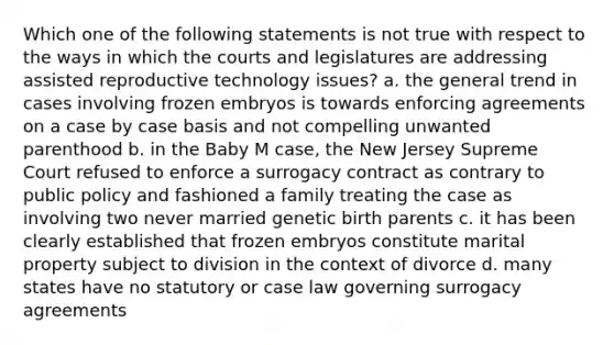 Which one of the following statements is not true with respect to the ways in which the courts and legislatures are addressing assisted reproductive technology issues? a. the general trend in cases involving frozen embryos is towards enforcing agreements on a case by case basis and not compelling unwanted parenthood b. in the Baby M case, the New Jersey Supreme Court refused to enforce a surrogacy contract as contrary to public policy and fashioned a family treating the case as involving two never married genetic birth parents c. it has been clearly established that frozen embryos constitute marital property subject to division in the context of divorce d. many states have no statutory or case law governing surrogacy agreements