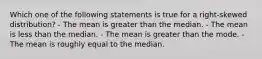 Which one of the following statements is true for a right-skewed distribution? - The mean is greater than the median. - The mean is less than the median. - The mean is greater than the mode. - The mean is roughly equal to the median.