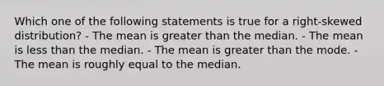 Which one of the following statements is true for a right-skewed distribution? - The mean is greater than the median. - The mean is less than the median. - The mean is greater than the mode. - The mean is roughly equal to the median.