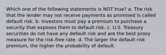 Which one of the following statements is NOT true? a. The risk that the lender may not receive payments as promised is called default risk. b. Investors must pay a premium to purchase a security that exposes them to default risk. c. U.S. Treasury securities do not have any default risk and are the best proxy measure for the risk-free rate. d. The larger the default risk premium, the higher the probability of default.