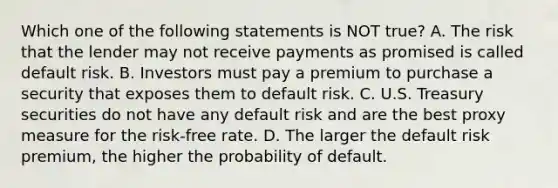 Which one of the following statements is NOT true? A. The risk that the lender may not receive payments as promised is called default risk. B. Investors must pay a premium to purchase a security that exposes them to default risk. C. U.S. Treasury securities do not have any default risk and are the best proxy measure for the risk-free rate. D. The larger the default risk premium, the higher the probability of default.