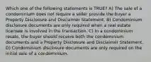 Which one of the following statements is TRUE? A) The sale of a condominium does not require a seller provide the buyer a Property Disclosure and Disclaimer Statement. B) Condominium disclosure documents are only required when a real estate licensee is involved in the transaction. C) In a condominium resale, the buyer should receive both the condominium documents and a Property Disclosure and Disclaimer Statement. D) Condominium disclosure documents are only required on the initial sale of a condominium.