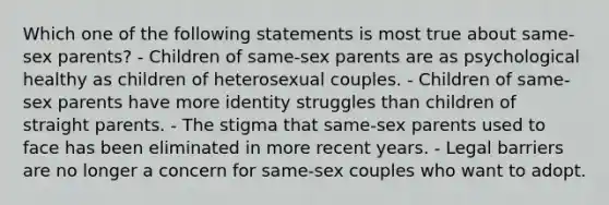 Which one of the following statements is most true about same-sex parents? - Children of same-sex parents are as psychological healthy as children of heterosexual couples. - Children of same-sex parents have more identity struggles than children of straight parents. - The stigma that same-sex parents used to face has been eliminated in more recent years. - Legal barriers are no longer a concern for same-sex couples who want to adopt.