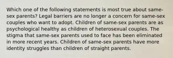 Which one of the following statements is most true about same-sex parents? Legal barriers are no longer a concern for same-sex couples who want to adopt. Children of same-sex parents are as psychological healthy as children of heterosexual couples. The stigma that same-sex parents used to face has been eliminated in more recent years. Children of same-sex parents have more identity struggles than children of straight parents.