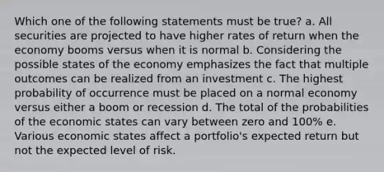 Which one of the following statements must be true? a. All securities are projected to have higher rates of return when the economy booms versus when it is normal b. Considering the possible states of the economy emphasizes the fact that multiple outcomes can be realized from an investment c. The highest probability of occurrence must be placed on a normal economy versus either a boom or recession d. The total of the probabilities of the economic states can vary between zero and 100% e. Various economic states affect a portfolio's expected return but not the expected level of risk.