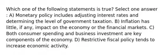 Which one of the following statements is true? Select one answer : A) Monetary policy includes adjusting interest rates and determining the level of government taxation. B) Inflation has little, if any, impact on the economy or the financial markets. C) Both consumer spending and business investment are key components of the economy. D) Restrictive fiscal policy tends to increase economic activity.