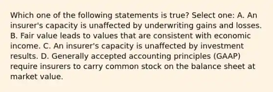 Which one of the following statements is true? Select one: A. An insurer's capacity is unaffected by underwriting gains and losses. B. Fair value leads to values that are consistent with economic income. C. An insurer's capacity is unaffected by investment results. D. Generally accepted accounting principles (GAAP) require insurers to carry common stock on the balance sheet at market value.