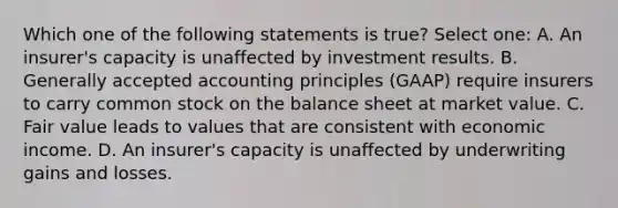 Which one of the following statements is true? Select one: A. An insurer's capacity is unaffected by investment results. B. Generally accepted accounting principles (GAAP) require insurers to carry common stock on the balance sheet at market value. C. Fair value leads to values that are consistent with economic income. D. An insurer's capacity is unaffected by underwriting gains and losses.