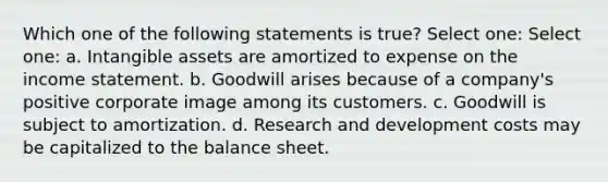 Which one of the following statements is true? Select one: Select one: a. Intangible assets are amortized to expense on the income statement. b. Goodwill arises because of a company's positive corporate image among its customers. c. Goodwill is subject to amortization. d. Research and development costs may be capitalized to the balance sheet.