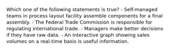 Which one of the following statements is true? - Self-managed teams in process layout facility assemble components for a final assembly. - The Federal Trade Commission is responsible for regulating international trade. - Managers make better decisions if they have raw data. - An interactive graph showing sales volumes on a real-time basis is useful information.