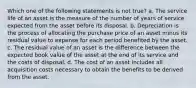 Which one of the following statements is not true? a. The service life of an asset is the measure of the number of years of service expected from the asset before its disposal. b. Depreciation is the process of allocating the purchase price of an asset minus its residual value to expense for each period benefited by the asset. c. The residual value of an asset is the difference between the expected book value of the asset at the end of its service and the costs of disposal. d. The cost of an asset includes all acquisition costs necessary to obtain the benefits to be derived from the asset.