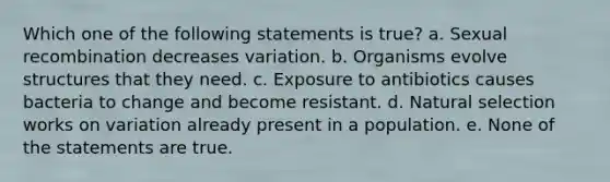 Which one of the following statements is true? a. Sexual recombination decreases variation. b. Organisms evolve structures that they need. c. Exposure to antibiotics causes bacteria to change and become resistant. d. <a href='https://www.questionai.com/knowledge/kAcbTwWr3l-natural-selection' class='anchor-knowledge'>natural selection</a> works on variation already present in a population. e. None of the statements are true.