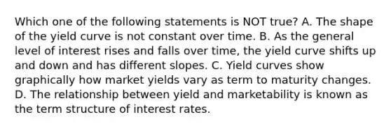 Which one of the following statements is NOT true? A. The shape of the yield curve is not constant over time. B. As the general level of interest rises and falls over time, the yield curve shifts up and down and has different slopes. C. Yield curves show graphically how market yields vary as term to maturity changes. D. The relationship between yield and marketability is known as the term structure of interest rates.