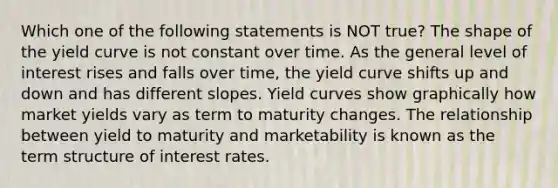 Which one of the following statements is NOT true? The shape of the yield curve is not constant over time. As the general level of interest rises and falls over time, the yield curve shifts up and down and has different slopes. Yield curves show graphically how market yields vary as term to maturity changes. The relationship between yield to maturity and marketability is known as the term structure of interest rates.