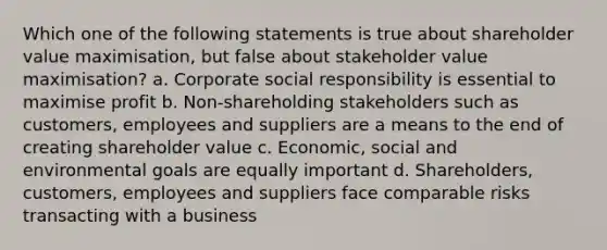 Which one of the following statements is true about shareholder value maximisation, but false about stakeholder value maximisation? a. Corporate social responsibility is essential to maximise profit b. Non-shareholding stakeholders such as customers, employees and suppliers are a means to the end of creating shareholder value c. Economic, social and environmental goals are equally important d. Shareholders, customers, employees and suppliers face comparable risks transacting with a business