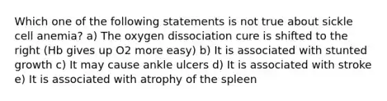 Which one of the following statements is not true about sickle cell anemia? a) The oxygen dissociation cure is shifted to the right (Hb gives up O2 more easy) b) It is associated with stunted growth c) It may cause ankle ulcers d) It is associated with stroke e) It is associated with atrophy of the spleen