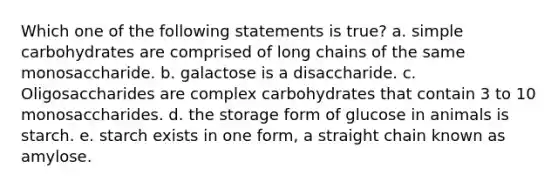 Which one of the following statements is true? a. simple carbohydrates are comprised of long chains of the same monosaccharide. b. galactose is a disaccharide. c. Oligosaccharides are complex carbohydrates that contain 3 to 10 monosaccharides. d. the storage form of glucose in animals is starch. e. starch exists in one form, a straight chain known as amylose.