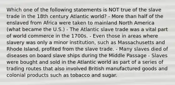 Which one of the following statements is NOT true of the slave trade in the 18th century Atlantic world? - More than half of the enslaved from Africa were taken to mainland North America (what became the U.S.) - The Atlantic slave trade was a vital part of world commerce in the 1700s. - Even those in areas where slavery was only a minor institution, such as Massachusetts and Rhode Island, profited from the slave trade. - Many slaves died of diseases on board slave ships during the Middle Passage - Slaves were bought and sold in the Atlantic world as part of a series of trading routes that also involved British manufactured goods and colonial products such as tobacco and sugar.