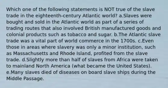 Which one of the following statements is NOT true of the slave trade in the eighteenth-century Atlantic world? a.Slaves were bought and sold in the Atlantic world as part of a series of trading routes that also involved British manufactured goods and colonial products such as tobacco and sugar. b.The Atlantic slave trade was a vital part of world commerce in the 1700s. c.Even those in areas where slavery was only a minor institution, such as Massachusetts and Rhode Island, profited from the slave trade. d.Slightly more than half of slaves from Africa were taken to mainland North America (what became the United States). e.Many slaves died of diseases on board slave ships during the Middle Passage.