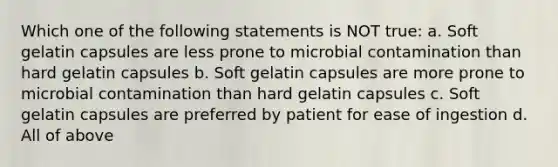 Which one of the following statements is NOT true: a. Soft gelatin capsules are less prone to microbial contamination than hard gelatin capsules b. Soft gelatin capsules are more prone to microbial contamination than hard gelatin capsules c. Soft gelatin capsules are preferred by patient for ease of ingestion d. All of above