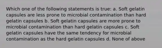 Which one of the following statements is true: a. Soft gelatin capsules are less prone to microbial contamination than hard gelatin capsules b. Soft gelatin capsules are more prone to microbial contamination than hard gelatin capsules c. Soft gelatin capsules have the same tendency for microbial contamination as the hard gelatin capsules d. None of above