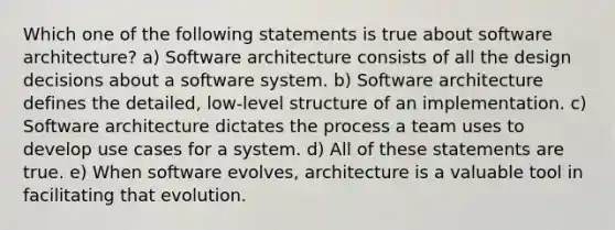 Which one of the following statements is true about software architecture? a) Software architecture consists of all the design decisions about a software system. b) Software architecture defines the detailed, low-level structure of an implementation. c) Software architecture dictates the process a team uses to develop use cases for a system. d) All of these statements are true. e) When software evolves, architecture is a valuable tool in facilitating that evolution.