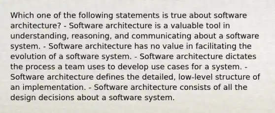 Which one of the following statements is true about software architecture? - Software architecture is a valuable tool in understanding, reasoning, and communicating about a software system. - Software architecture has no value in facilitating the evolution of a software system. - Software architecture dictates the process a team uses to develop use cases for a system. - Software architecture defines the detailed, low-level structure of an implementation. - Software architecture consists of all the design decisions about a software system.