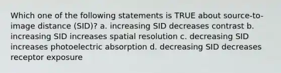 Which one of the following statements is TRUE about source-to-image distance (SID)? a. increasing SID decreases contrast b. increasing SID increases spatial resolution c. decreasing SID increases photoelectric absorption d. decreasing SID decreases receptor exposure