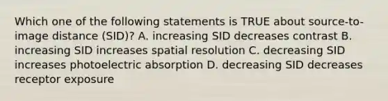 Which one of the following statements is TRUE about source-to-image distance (SID)? A. increasing SID decreases contrast B. increasing SID increases spatial resolution C. decreasing SID increases photoelectric absorption D. decreasing SID decreases receptor exposure